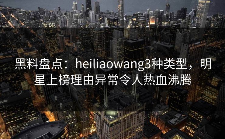 黑料盘点：heiliaowang3种类型，明星上榜理由异常令人热血沸腾