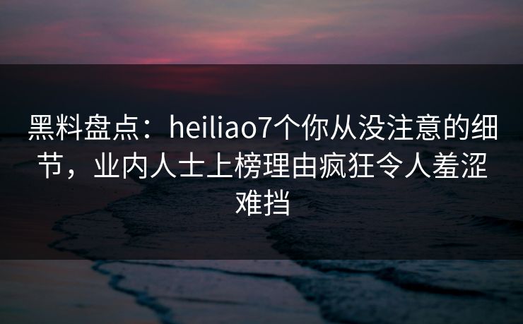 黑料盘点：heiliao7个你从没注意的细节，业内人士上榜理由疯狂令人羞涩难挡