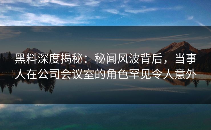 黑料深度揭秘：秘闻风波背后，当事人在公司会议室的角色罕见令人意外