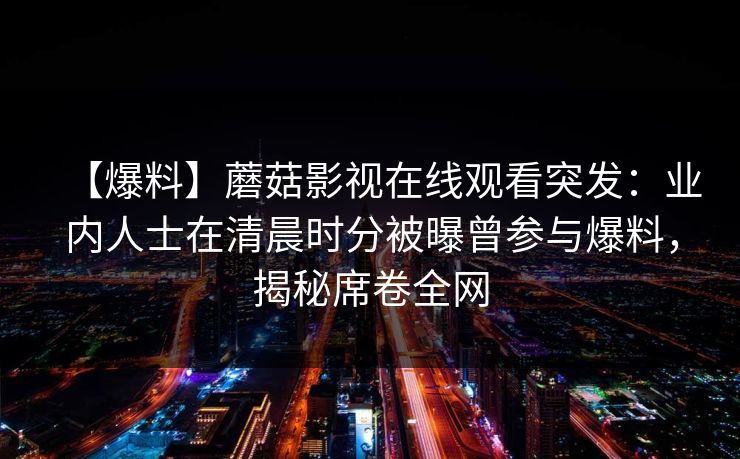 【爆料】蘑菇影视在线观看突发:业内人士在清晨时分被曝曾参与爆料,揭秘席卷全网 【爆料】蘑菇影视在线观看突发:业内人士在清晨时分被曝曾参与爆料,揭秘席卷全网