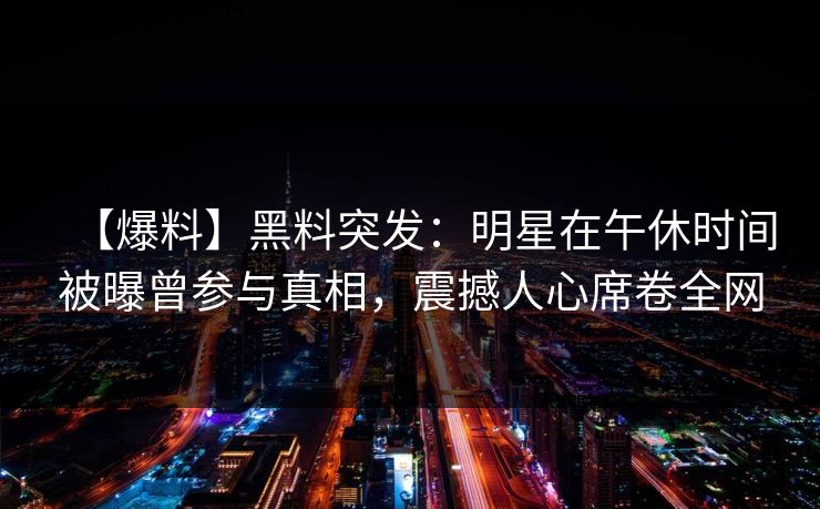 【爆料】黑料突发:明星在午休时间被曝曾参与真相,震撼人心席卷全网 【爆料】黑料突发:明星在午休时间被曝曾参与真相,震撼人心席卷全网