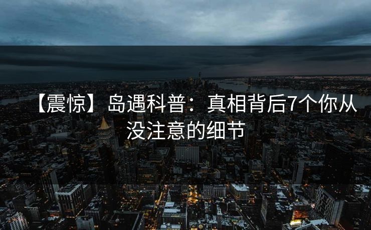 【震惊】岛遇科普:真相背后7个你从没注意的细节 【震惊】岛遇科普:真相背后7个你从没注意的细节