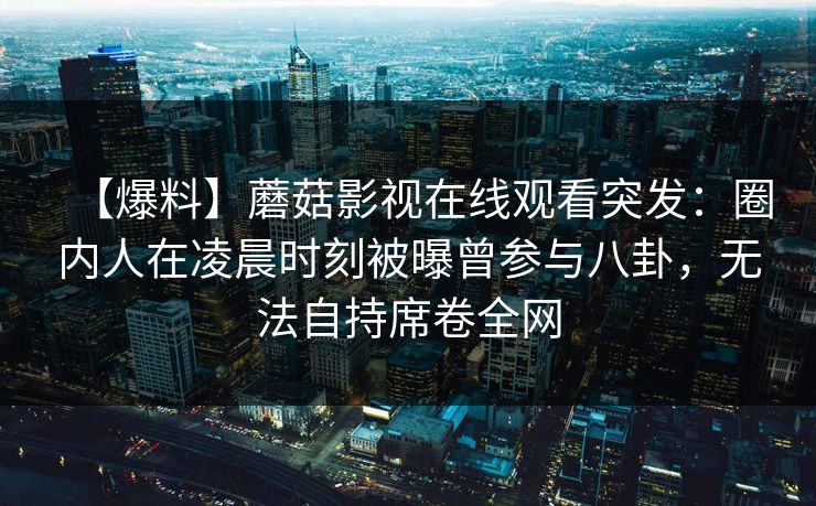 【爆料】蘑菇影视在线观看突发：圈内人在凌晨时刻被曝曾参与八卦，无法自持席卷全网