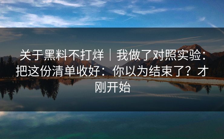 关于黑料不打烊|我做了对照实验:把这份清单收好:你以为结束了?才刚开始 关于黑料不打烊|我做了对照实验:把这份清单收好:你以为结束了?才刚开始