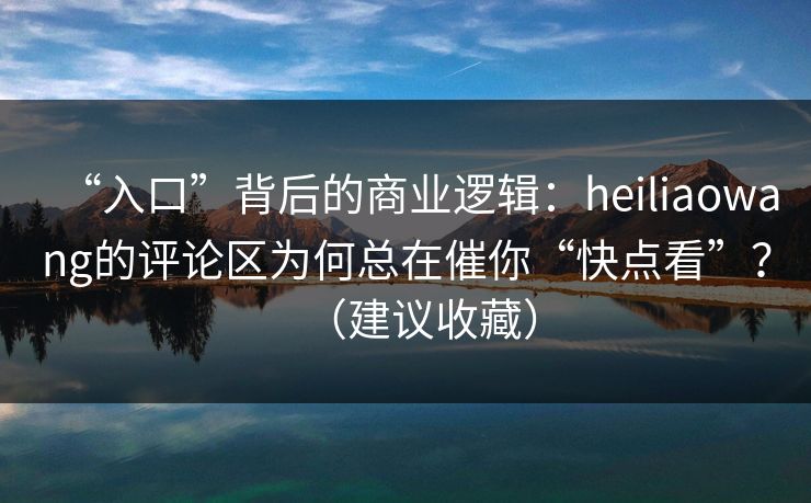 “入口”背后的商业逻辑：heiliaowang的评论区为何总在催你“快点看”？（建议收藏）