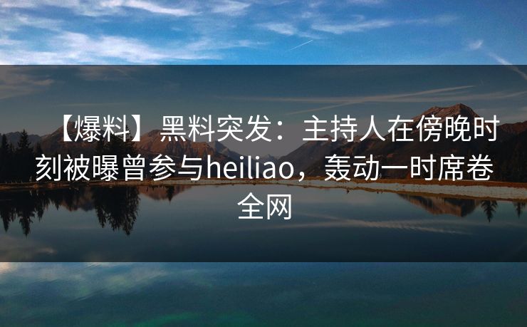 【爆料】黑料突发：主持人在傍晚时刻被曝曾参与heiliao，轰动一时席卷全网