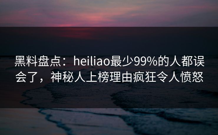 黑料盘点：heiliao最少99%的人都误会了，神秘人上榜理由疯狂令人愤怒