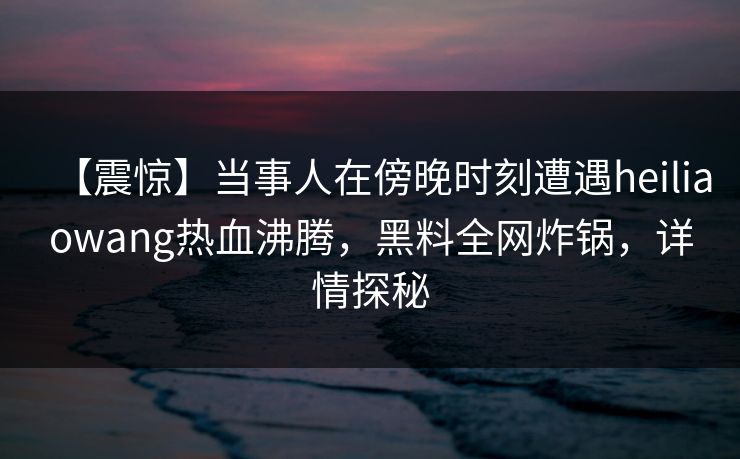 【震惊】当事人在傍晚时刻遭遇heiliaowang热血沸腾，黑料全网炸锅，详情探秘