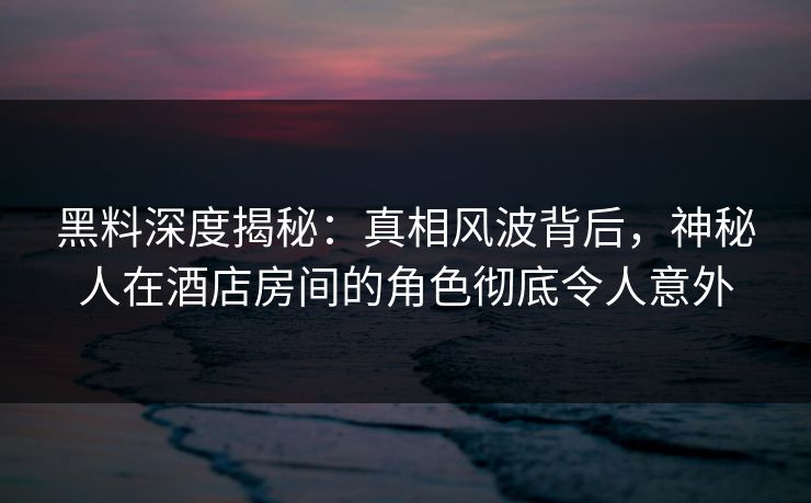 黑料深度揭秘：真相风波背后，神秘人在酒店房间的角色彻底令人意外