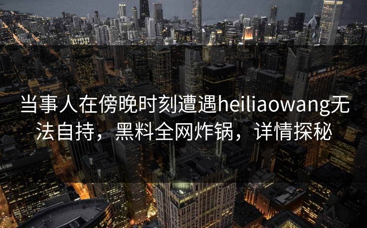 当事人在傍晚时刻遭遇heiliaowang无法自持，黑料全网炸锅，详情探秘