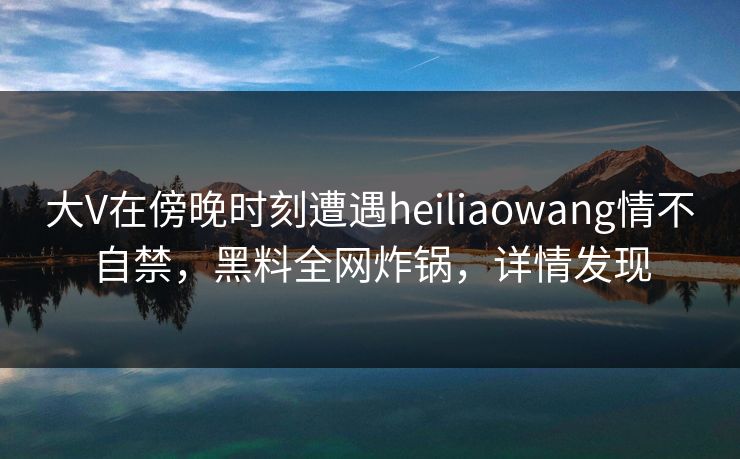 大V在傍晚时刻遭遇heiliaowang情不自禁，黑料全网炸锅，详情发现