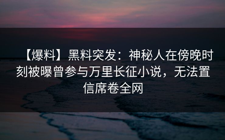 【爆料】黑料突发：神秘人在傍晚时刻被曝曾参与万里长征小说，无法置信席卷全网
