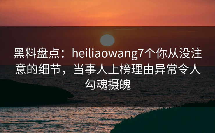 黑料盘点：heiliaowang7个你从没注意的细节，当事人上榜理由异常令人勾魂摄魄