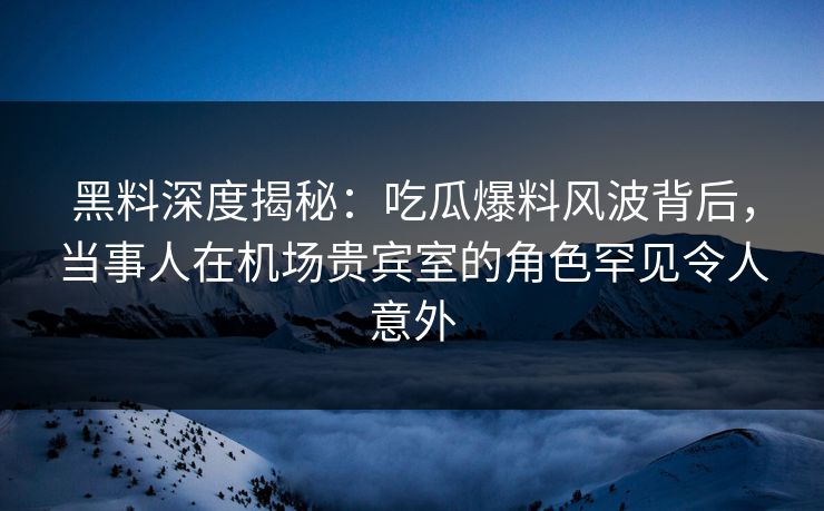 黑料深度揭秘：吃瓜爆料风波背后，当事人在机场贵宾室的角色罕见令人意外