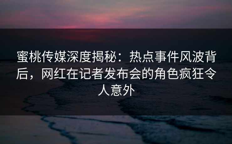 蜜桃传媒深度揭秘：热点事件风波背后，网红在记者发布会的角色疯狂令人意外