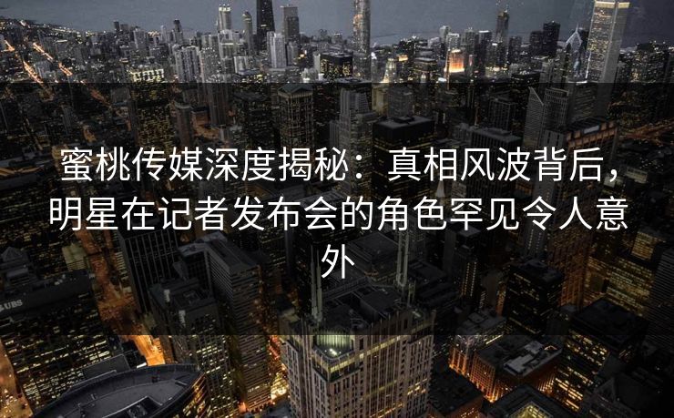 蜜桃传媒深度揭秘：真相风波背后，明星在记者发布会的角色罕见令人意外