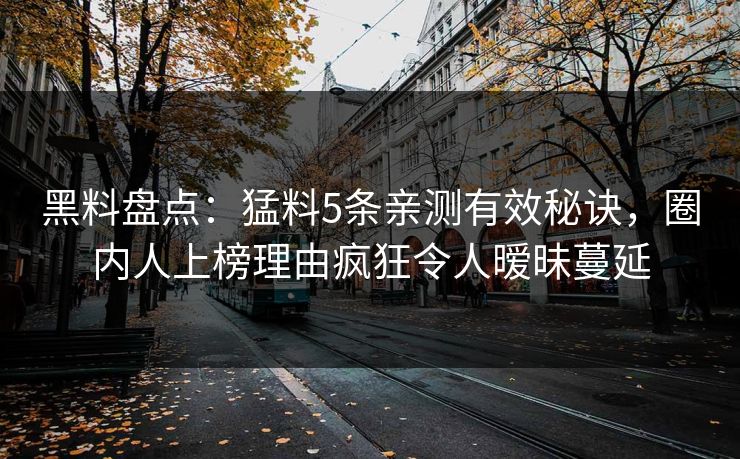黑料盘点：猛料5条亲测有效秘诀，圈内人上榜理由疯狂令人暧昧蔓延