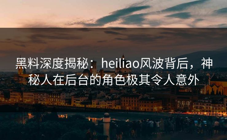 黑料深度揭秘：heiliao风波背后，神秘人在后台的角色极其令人意外
