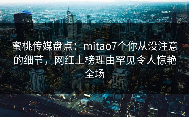 蜜桃传媒盘点：mitao7个你从没注意的细节，网红上榜理由罕见令人惊艳全场