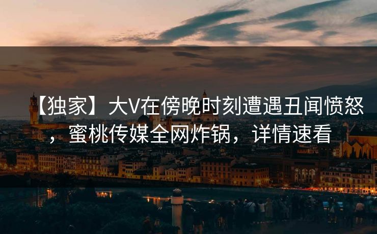 【独家】大V在傍晚时刻遭遇丑闻愤怒，蜜桃传媒全网炸锅，详情速看