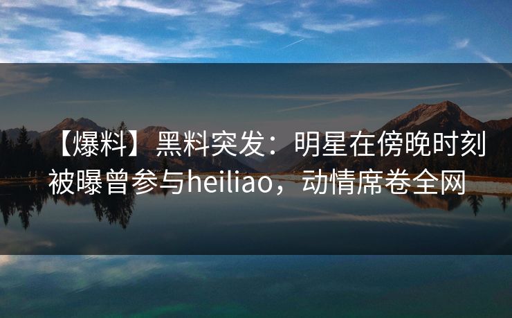 【爆料】黑料突发：明星在傍晚时刻被曝曾参与heiliao，动情席卷全网