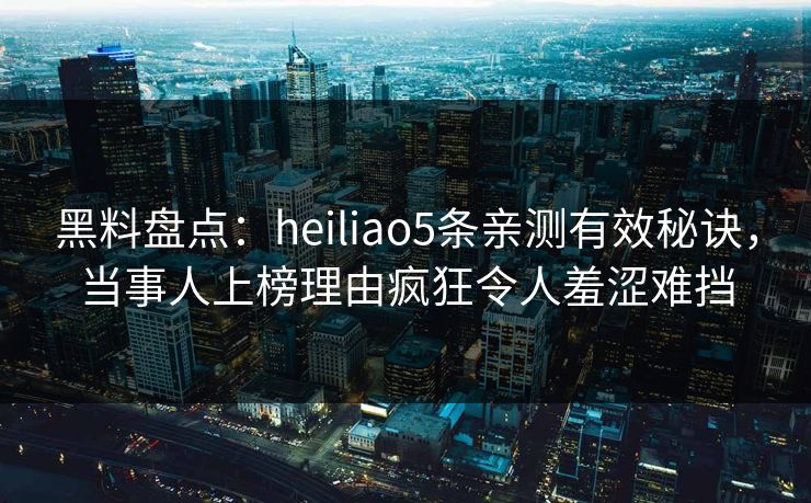黑料盘点：heiliao5条亲测有效秘诀，当事人上榜理由疯狂令人羞涩难挡