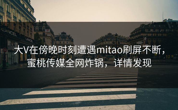 大V在傍晚时刻遭遇mitao刷屏不断，蜜桃传媒全网炸锅，详情发现