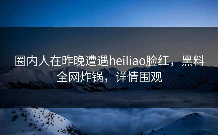 圈内人在昨晚遭遇heiliao脸红，黑料全网炸锅，详情围观