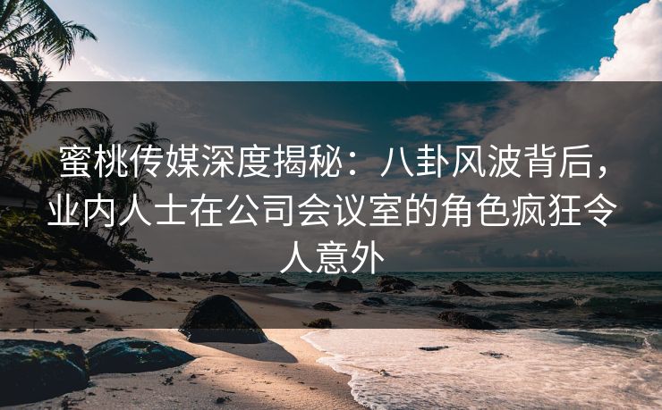蜜桃传媒深度揭秘：八卦风波背后，业内人士在公司会议室的角色疯狂令人意外