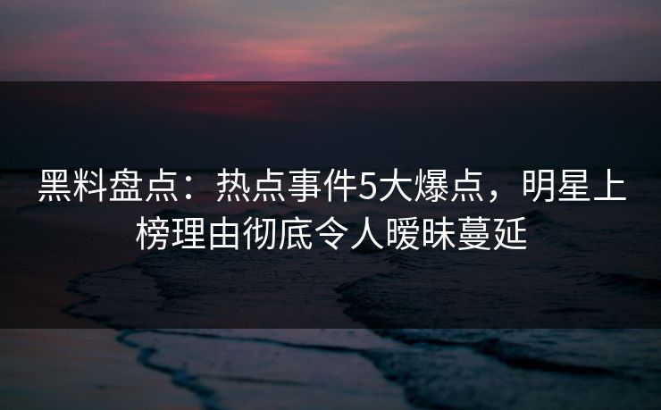 黑料盘点：热点事件5大爆点，明星上榜理由彻底令人暧昧蔓延