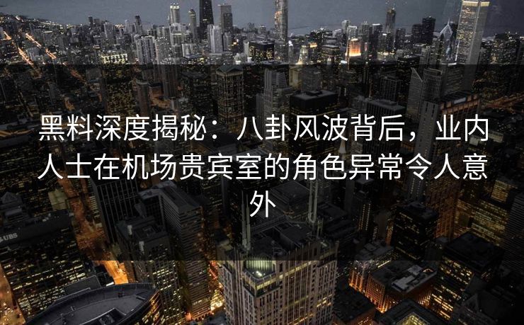 黑料深度揭秘：八卦风波背后，业内人士在机场贵宾室的角色异常令人意外