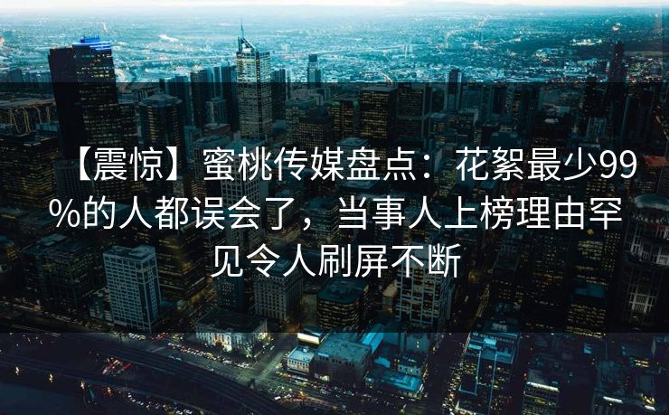 【震惊】蜜桃传媒盘点：花絮最少99%的人都误会了，当事人上榜理由罕见令人刷屏不断