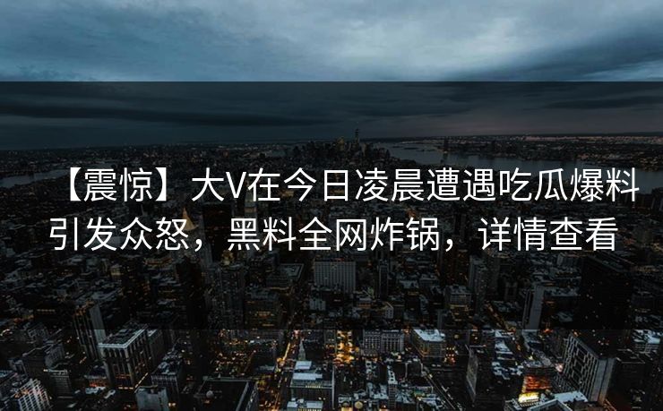 【震惊】大V在今日凌晨遭遇吃瓜爆料引发众怒,黑料全网炸锅,详情查看 【震惊】大V在今日凌晨遭遇吃瓜爆料引发众怒,黑料全网炸锅,详情查看