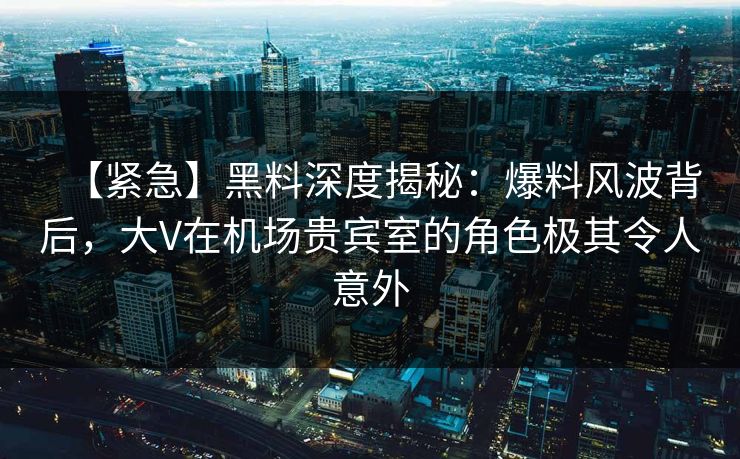 【紧急】黑料深度揭秘：爆料风波背后，大V在机场贵宾室的角色极其令人意外