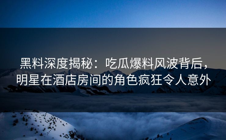 黑料深度揭秘:吃瓜爆料风波背后,明星在酒店房间的角色疯狂令人意外 黑料深度揭秘:吃瓜爆料风波背后,明星在酒店房间的角色疯狂令人意外