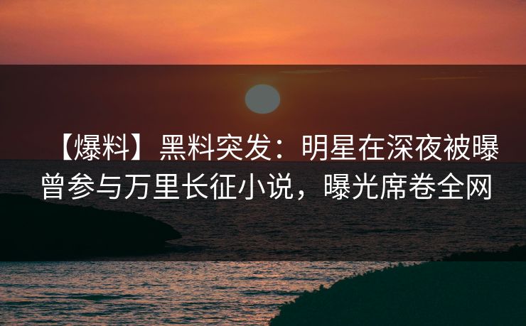 【爆料】黑料突发：明星在深夜被曝曾参与万里长征小说，曝光席卷全网