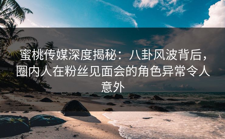 蜜桃传媒深度揭秘：八卦风波背后，圈内人在粉丝见面会的角色异常令人意外