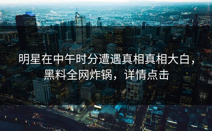 明星在中午时分遭遇真相真相大白，黑料全网炸锅，详情点击