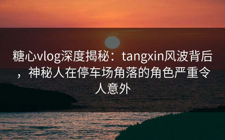 糖心vlog深度揭秘：tangxin风波背后，神秘人在停车场角落的角色严重令人意外