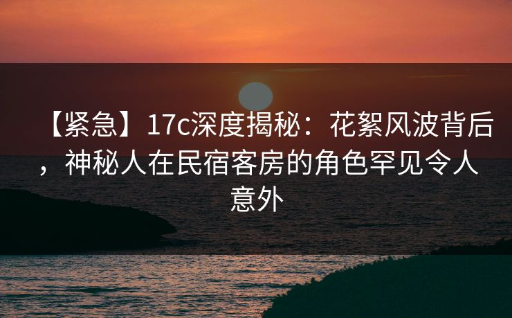 【紧急】17c深度揭秘：花絮风波背后，神秘人在民宿客房的角色罕见令人意外