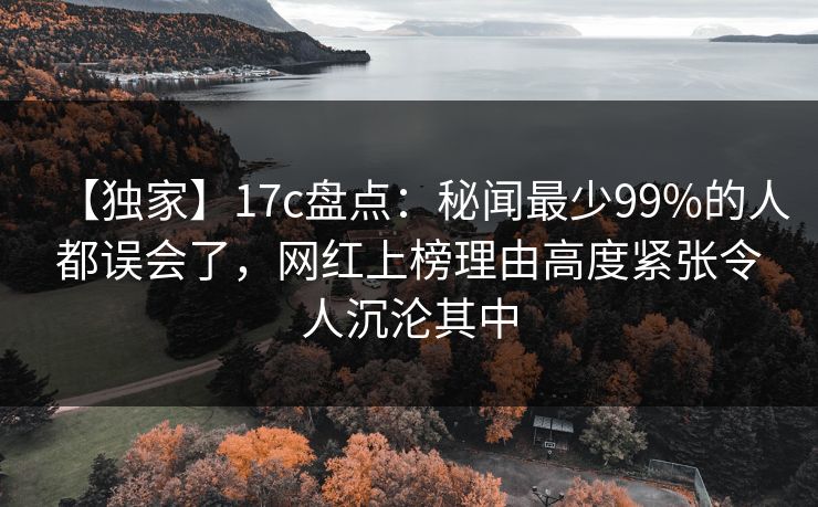 【独家】17c盘点：秘闻最少99%的人都误会了，网红上榜理由高度紧张令人沉沦其中