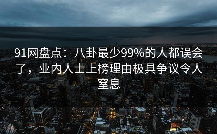 91网盘点：八卦最少99%的人都误会了，业内人士上榜理由极具争议令人窒息