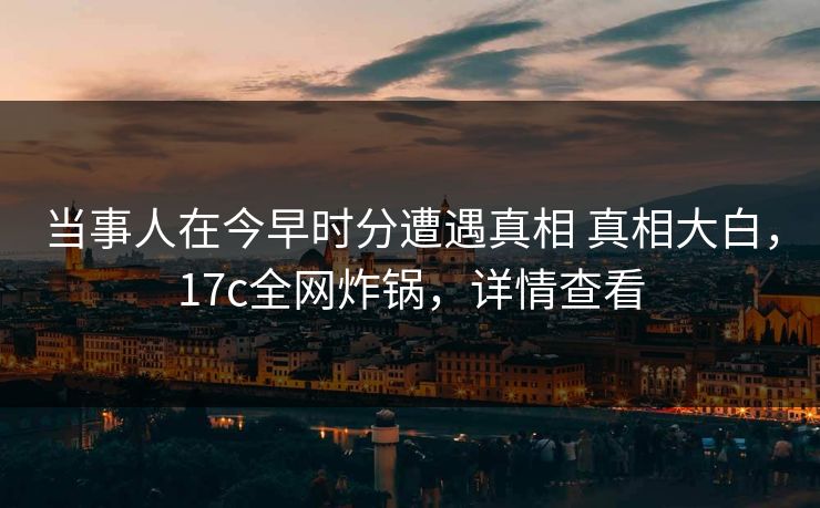 当事人在今早时分遭遇真相 真相大白，17c全网炸锅，详情查看