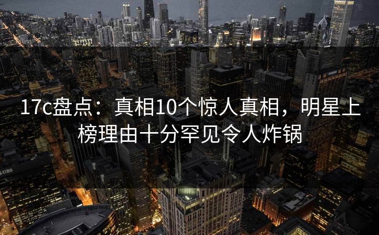 17c盘点：真相10个惊人真相，明星上榜理由十分罕见令人炸锅