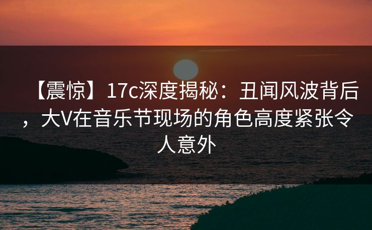 【震惊】17c深度揭秘：丑闻风波背后，大V在音乐节现场的角色高度紧张令人意外