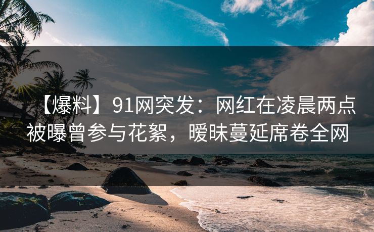 【爆料】91网突发：网红在凌晨两点被曝曾参与花絮，暧昧蔓延席卷全网