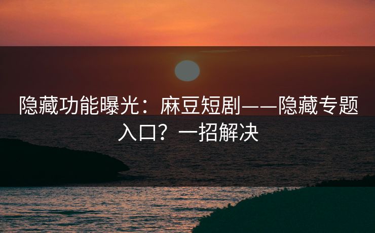 隐藏功能曝光：麻豆短剧——隐藏专题入口？一招解决