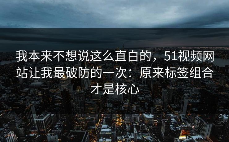 我本来不想说这么直白的，51视频网站让我最破防的一次：原来标签组合才是核心