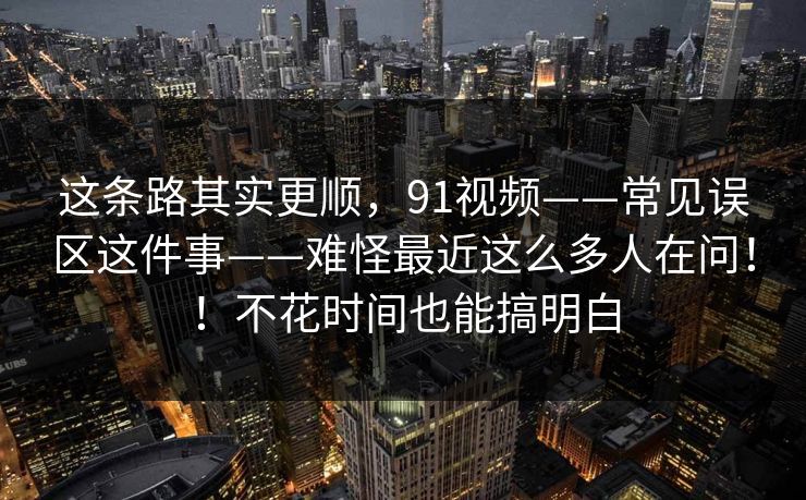 这条路其实更顺，91视频——常见误区这件事——难怪最近这么多人在问！！不花时间也能搞明白