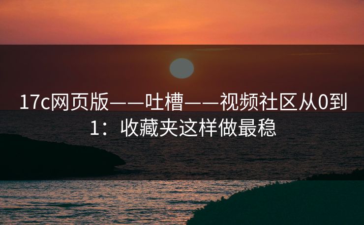 17c网页版——吐槽——视频社区从0到1：收藏夹这样做最稳